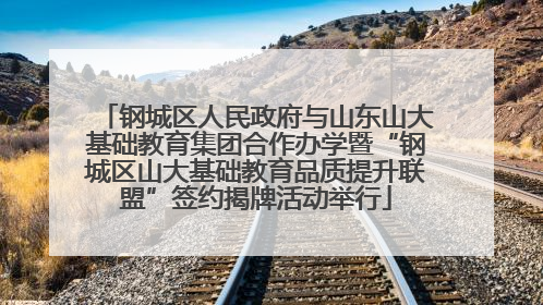 钢城区人民政府与山东山大基础教育集团合作办学暨“钢城区山大基础教育品质提升联盟”签约揭牌活动举行